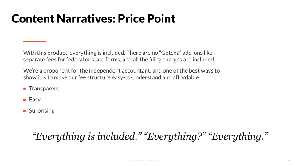 With this product, everything is included. There are not ‘gotcha’ add-ons like sperarate fees for federal or state forms, and all filing charges are included. We’re a proponent for the independent accountant, and one of the best ways to show it is to make our fee structure easy-to-understand and affordable. Transparent, easy, surprising. “Everything is included.” “Everything?” “Everything.”